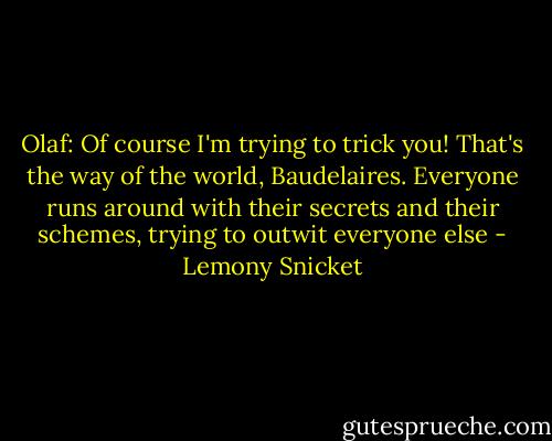 Olaf: Of course I'm trying to trick you! That's the way of the world, Baudelaires. Everyone runs around with their secrets and their schemes, trying to outwit everyone else - Lemony Snicket