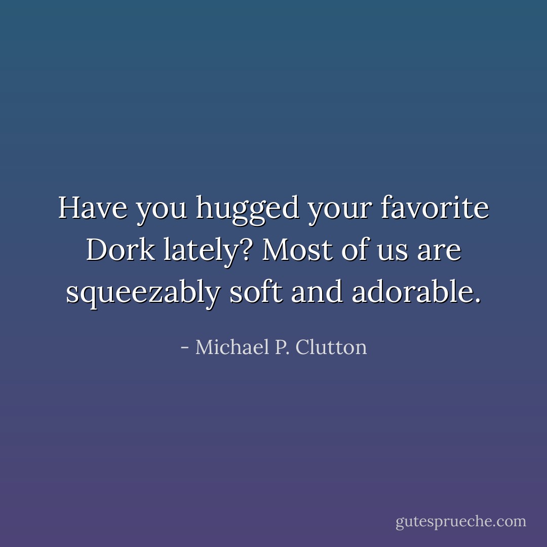 Have you hugged your favorite Dork lately? Most of us are squeezably soft and adorable. - Michael P. Clutton