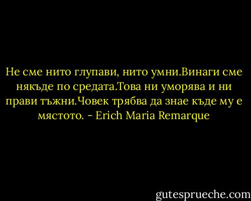 Не сме нито глупави, нито умни.Винаги сме някъде по средата.Това ни уморява и ни прави тъжни.Човек трябва да знае къде му е мястото. - Erich Maria Remarque