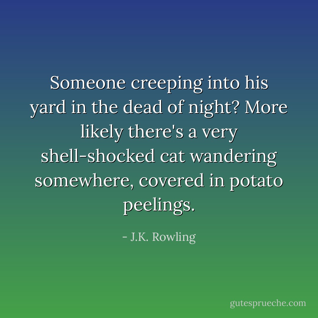 Someone creeping into his yard in the dead of night? More likely there's a very shell-shocked cat wandering somewhere, covered in potato peelings. - J.K. Rowling