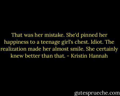 That was her mistake. She'd pinned her happiness to a teenage girl's chest. Idiot. The realization made her almost smile. She certainly knew better than that. - Kristin Hannah