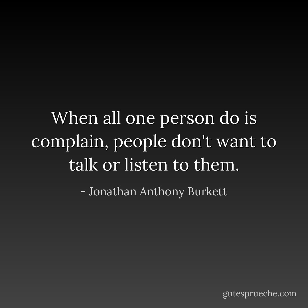 When all one person do is complain, people don't want to talk or listen to them. - Jonathan Anthony Burkett
