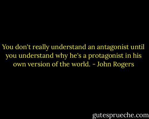 You don't really understand an antagonist until you understand why he's a protagonist in his own version of the world. - John Rogers