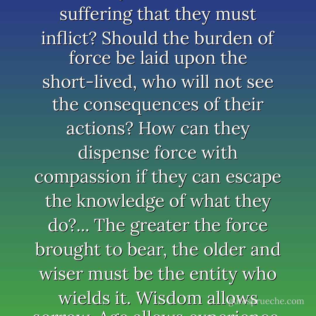 Can violence and the use of force to effect change upon the universe be left to the young? Do they see what was, what is, and what might yet be? Have they suffered, watched evil fall upon the good, or good upon the evil?<br />Or should the burden of violence be left to those who can bear it most lightly—upon those who have closed their minds or their feelings? How can they understand the suffering that they must inflict?<br />Should the burden of force be laid upon the short-lived, who will not see the consequences of their actions? How can they dispense force with compassion if they can escape the knowledge of what they do?...<br />The greater the force brought to bear, the older and wiser must be the entity who wields it. Wisdom allows sorrow. Age allows experience, and knowledge reinforces wisdom and experience....<br />Those who would bear the burden of force must be those who are strong and do not seek it, for those who seek force would misuse it, and those who are weak would shy from what they must do....<br /><i>Findings of the Colloquy</i><br />[Translated from the Farhkan]<br />1227-E.N.P. - L.E. Modesitt Jr.