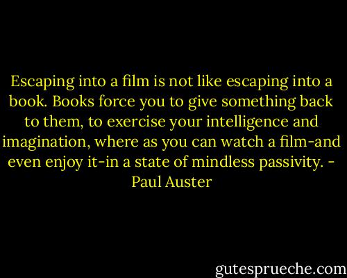 Escaping into a film is not like escaping into a book. Books force you to give something back to them, to exercise your intelligence and imagination, where as you can watch a film-and even enjoy it-in a state of mindless passivity. - Paul Auster