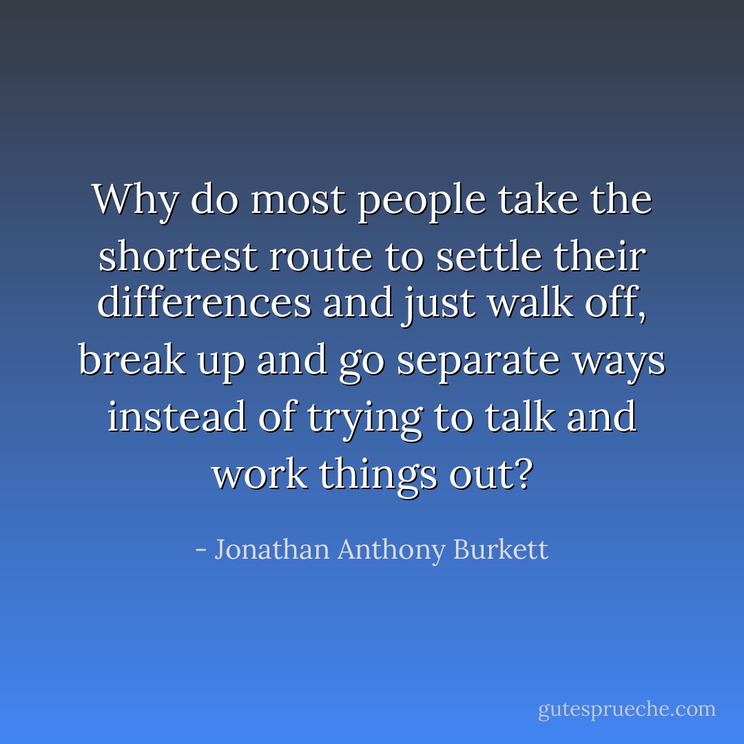 Why do most people take the shortest route to settle their differences and just walk off, break up and go separate ways instead of trying to talk and work things out? - Jonathan Anthony Burkett