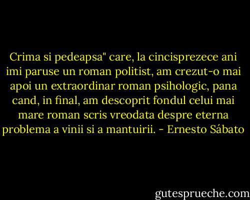 Crima si pedeapsa" care, la cincisprezece ani imi paruse un roman politist, am crezut-o mai apoi un extraordinar roman psihologic, pana cand, in final, am descoprit fondul celui mai mare roman scris vreodata despre eterna problema a vinii si a mantuirii. - Ernesto Sábato