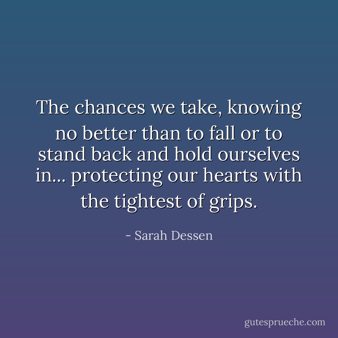 The chances we take, knowing no better than to fall or to stand back and hold ourselves in... protecting our hearts with the tightest of grips. - Sarah Dessen