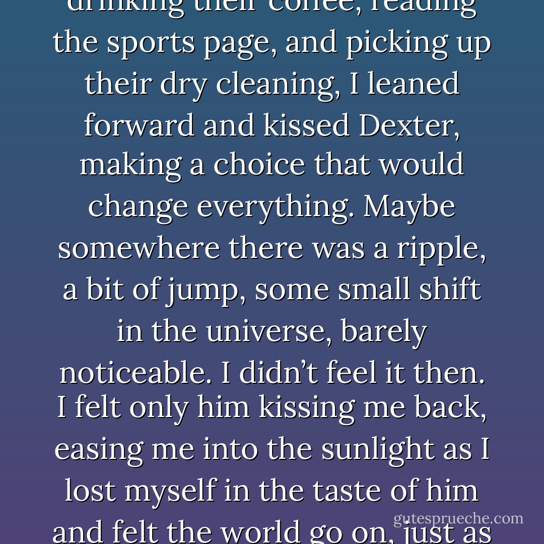 And so, while the rest of the world went on unaware, drinking their coffee, reading the sports page, and picking up their dry cleaning, I leaned forward and kissed Dexter, making a choice that would change everything. Maybe somewhere there was a ripple, a bit of jump, some small shift in the universe, barely noticeable. I didn’t feel it then. I felt only him kissing me back, easing me into the sunlight as I lost myself in the taste of him and felt the world go on, just as it always had, all around us. - Sarah Dessen