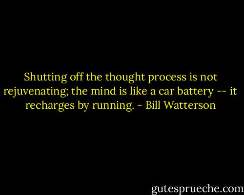Shutting off the thought process is not rejuvenating; the mind is like a car battery -- it recharges by running. - Bill Watterson