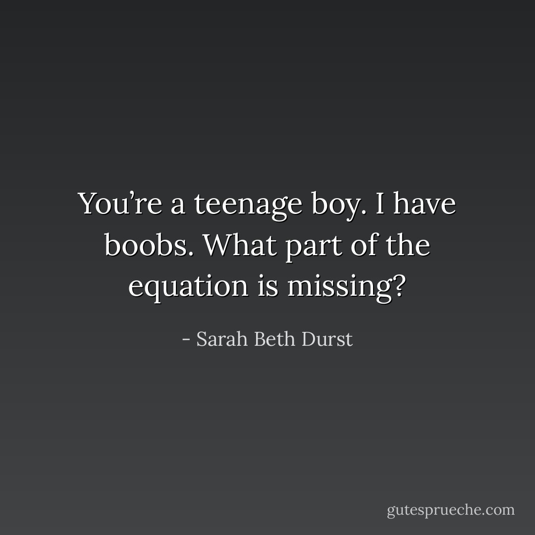 You’re a teenage boy. I have boobs. What part of the equation is missing? - Sarah Beth Durst