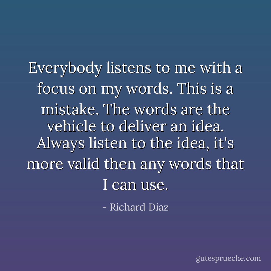 Everybody listens to me with a focus on my words. This is a mistake. The words are the vehicle to deliver an idea. Always listen to the idea, it's more valid then any words that I can use. - Richard Diaz