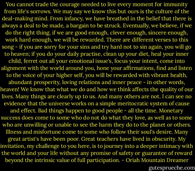You cannot trade the courage needed to live every moment for immunity from life's sorrows. We may say we know this but ours is the culture of the deal-making mind. From infancy, we have breathed in the belief that there is always a deal to be made, a bargain to be struck. Eventually, we believe, if we do the right thing, if we are good enough, clever enough, sincere enough, work hard enough, we will be rewarded. There are different verses to this song - if you are sorry for your sins and try hard not to sin again, you will go to heaven; if you do your daily practise, clean up your diet, heal your inner child, ferret out all your emotional issue's, focus your intent, come into alignment with the world around you, hone your affirmations, find and listen to the voice of your higher self, you will be rewarded with vibrant health, abundant prosperity, loving relations and inner peace - in other words, heaven!<br />We know that what we do and how we think affects the quality of our lives. Many things are clearly up to us. And many others are not. I can see no evidence that the universe works on a simple meritocratic system of cause and effect. Bad things happen to good people - all the time. Monetary success does come to some who do not do what they love, as well as to some who are unwilling or unable to see the harm they do to the planet or others. Illness and misfortune come to some who follow their soul's desire. Many great artist's have been poor. Great teachers have lived in obscurity.<br />My invitation, my challenge to you here, is to journey into a deeper intimacy with the world and your life without any promise of safety or guarantee of reward beyond the intrinsic value of full participation. - Oriah Mountain Dreamer