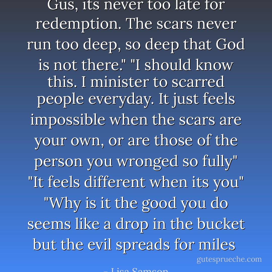 Gus, its never too late for redemption. The scars never run too deep, so deep that God is not there."<br />"I should know this. I minister to scarred people everyday. It just feels impossible when the scars are your own, or are those of the person you wronged so fully"<br />"It feels different when its you"<br />"Why is it the good you do seems like a drop in the bucket but the evil spreads for miles  - Lisa Samson