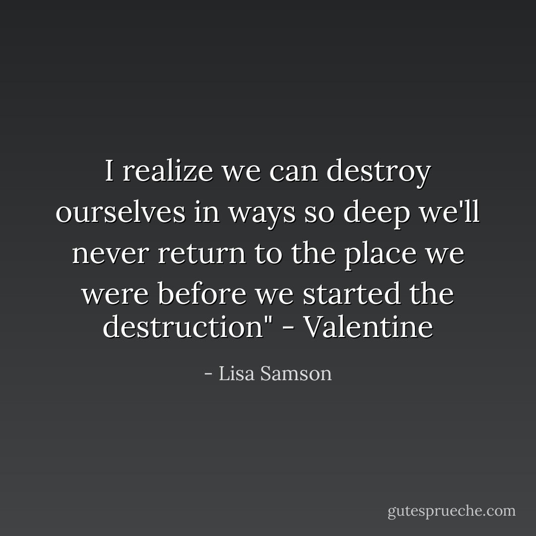 I realize we can destroy ourselves in ways so deep we'll never return to the place we were before we started the destruction" - Valentine - Lisa Samson
