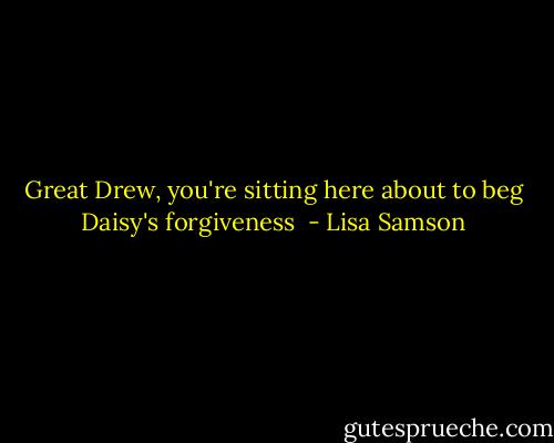 Great Drew, you're sitting here about to beg Daisy's forgiveness  - Lisa Samson