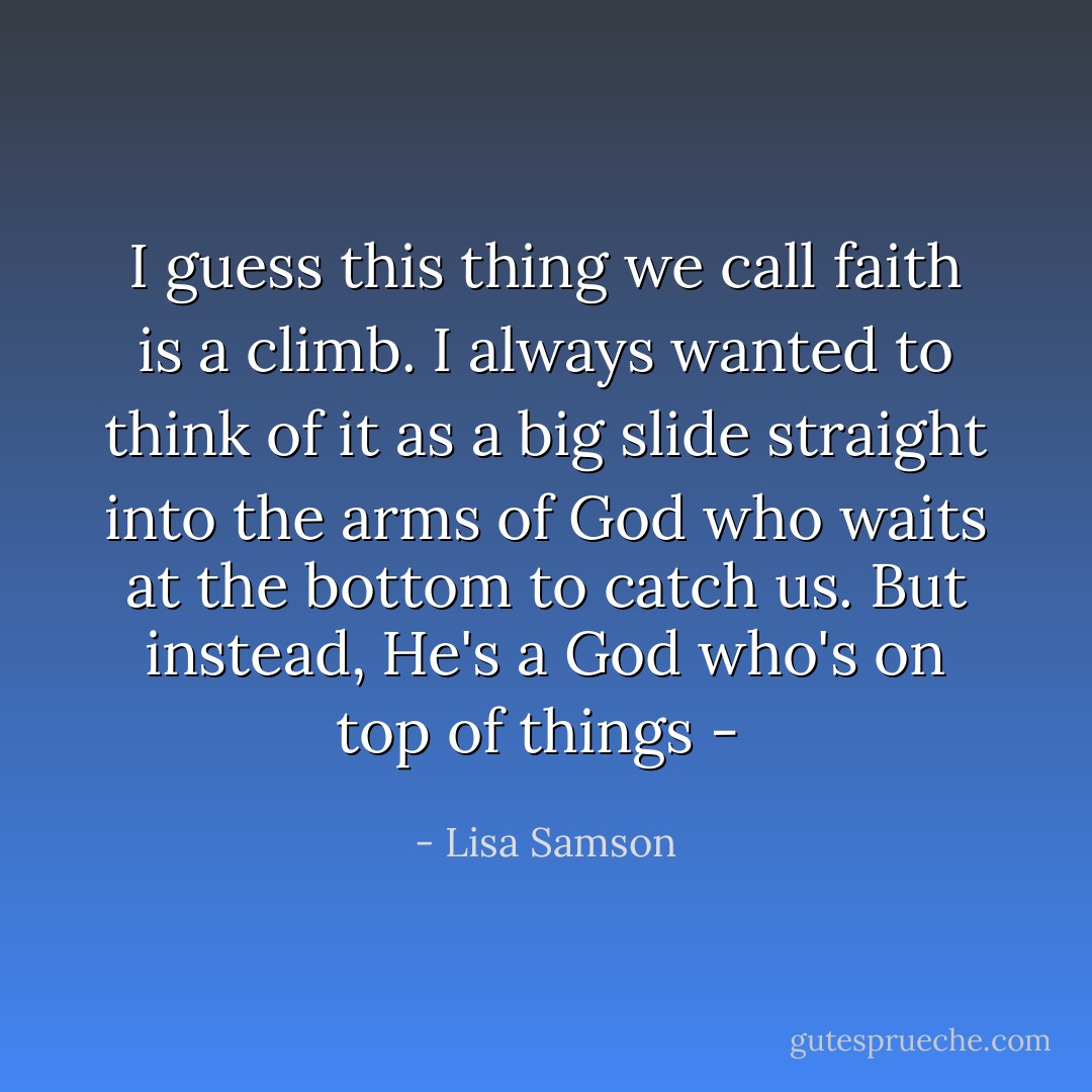 I guess this thing we call faith is a climb. I always wanted to think of it as a big slide straight into the arms of God who waits at the bottom to catch us. But instead, He's a God who's on top of things -  - Lisa Samson