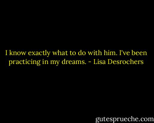 I know exactly what to do with him. I've been practicing in my dreams. - Lisa Desrochers