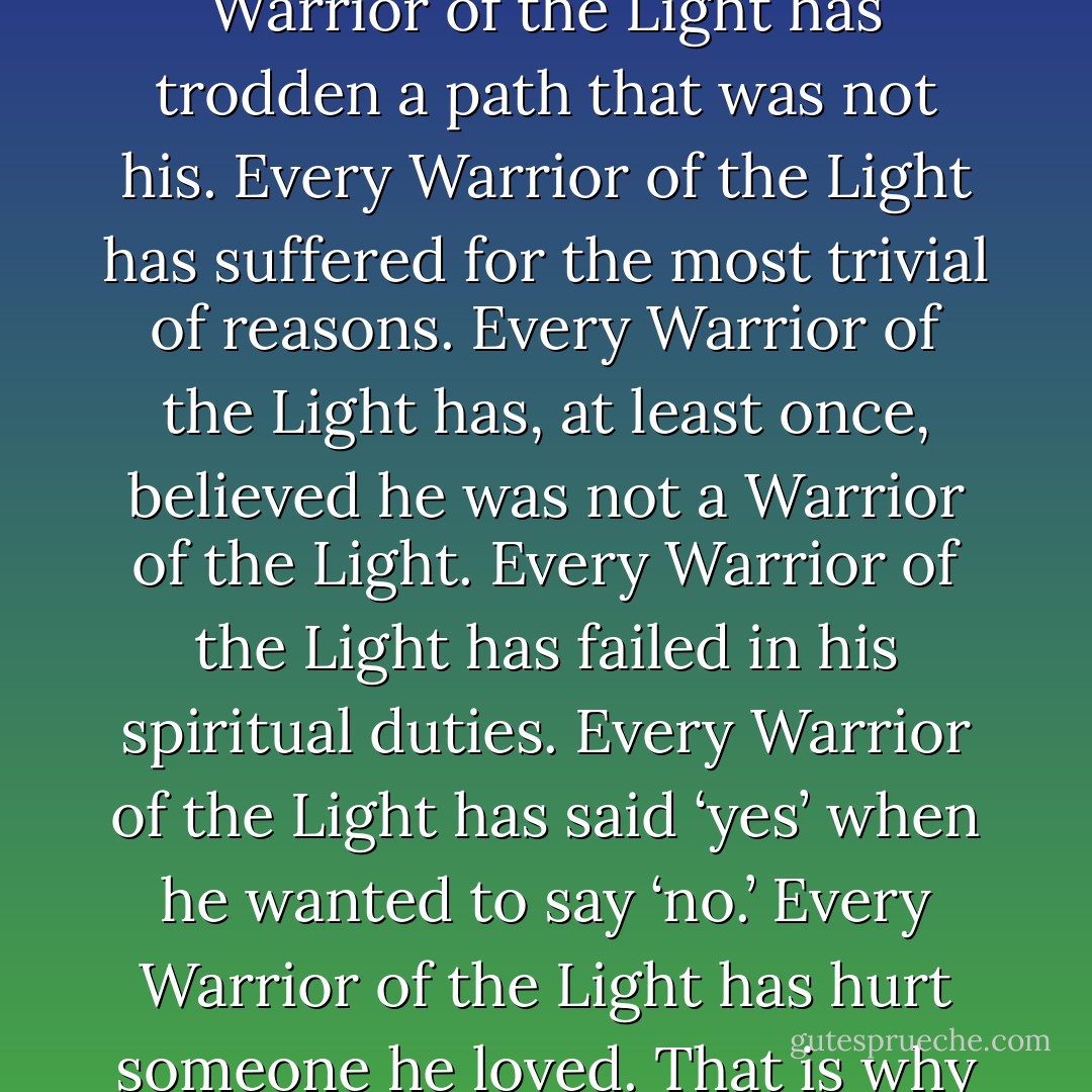 Every Warrior of the Light has felt afraid of going into battle.<br />Every Warrior of the Light has, at some time in the past, lied or betrayed someone.<br />Every Warrior of the Light has trodden a path that was not his.<br />Every Warrior of the Light has suffered for the most trivial of reasons. Every Warrior of the Light has, at least once, believed he was not a Warrior of the Light.<br />Every Warrior of the Light has failed in his spiritual duties.<br />Every Warrior of the Light has said ‘yes’ when he wanted to say ‘no.’<br />Every Warrior of the Light has hurt someone he loved.<br />That is why he is a Warrior of the Light, because he has been through all this and yet has never lost hope of being better than he is. - Paulo Coelho