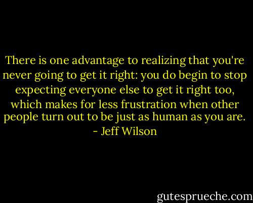 There is one advantage to realizing that you're never going to get it right: you do begin to stop expecting everyone else to get it right too, which makes for less frustration when other people turn out to be just as human as you are. - Jeff Wilson