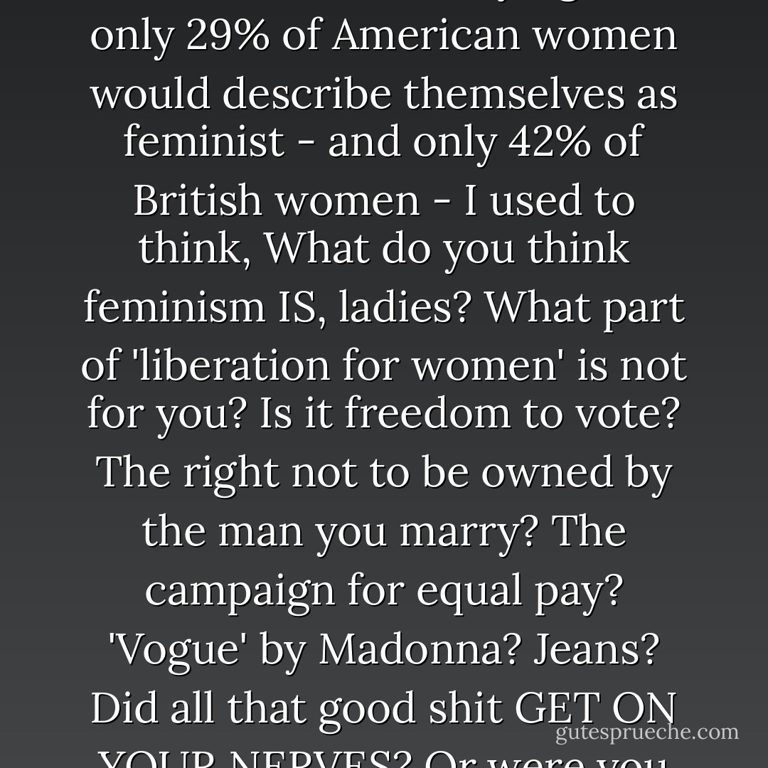 We need to reclaim the word 'feminism'. We need the word 'feminism' back real bad. When statistics come in saying that only 29% of American women would describe themselves as feminist - and only 42% of British women - I used to think, What do you think feminism IS, ladies? What part of 'liberation for women' is not for you? Is it freedom to vote? The right not to be owned by the man you marry? The campaign for equal pay? 'Vogue' by Madonna? Jeans? Did all that good shit GET ON YOUR NERVES? Or were you just DRUNK AT THE TIME OF THE SURVEY? - Caitlin Moran