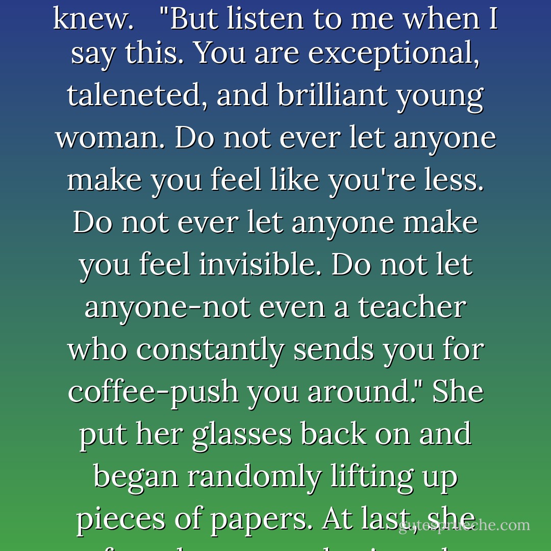 I'm sure it is," she replied. Her expression turned fierce, making her look far different from the scattered teacher I knew. <br /><br />"But listen to me when I say this. You are exceptional, taleneted, and brilliant young woman. Do not ever let anyone make you feel like you're less. Do not ever let anyone make you feel invisible. Do not let anyone-not even a teacher who constantly sends you for coffee-push you around." She put her glasses back on and began randomly lifting up pieces of papers. At last, she found a pen and grinned triumphantly.<br /><br />"Now, then. What is your brother's name? - Richelle Mead
