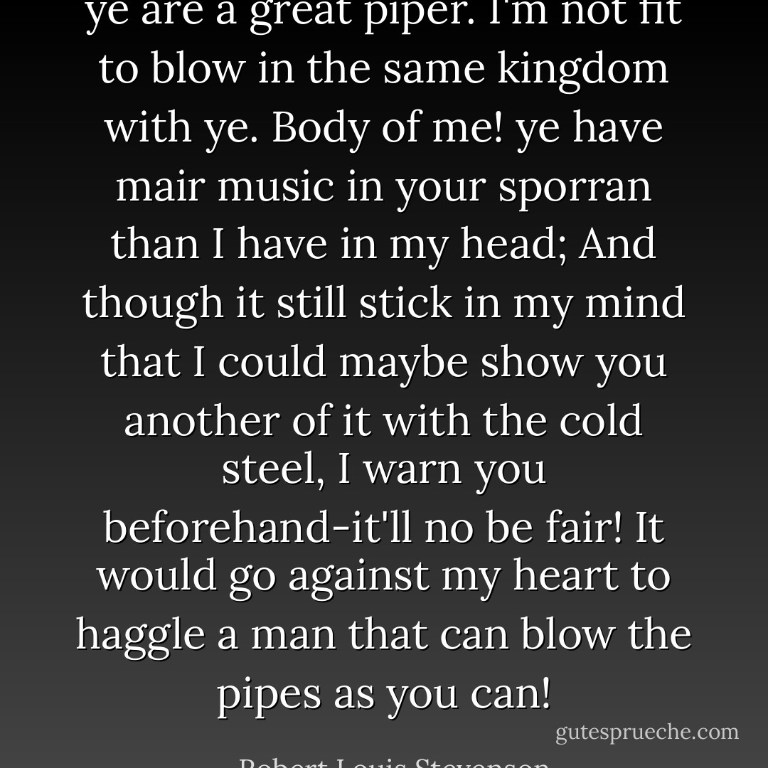 ye are a great piper. I'm not fit to blow in the same kingdom with ye. Body of me! ye have mair music in your sporran than I have in my head; And though it still stick in my mind that I could maybe show you another of it with the cold steel, I warn you beforehand-it'll no be fair! It would go against my heart to haggle a man that can blow the pipes as you can! - Robert Louis Stevenson