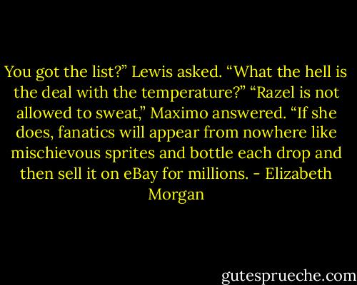 You got the list?” Lewis asked.<br />“What the hell is the deal with the temperature?”<br />“Razel is not allowed to sweat,” Maximo answered. “If she does,<br />fanatics will appear from nowhere like mischievous sprites and bottle<br />each drop and then sell it on eBay for millions. - Elizabeth Morgan