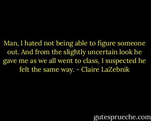 Man, I hated not being able to figure someone out.<br />And from the slightly uncertain look he gave me as we all went to class, I suspected he felt the same way. - Claire LaZebnik