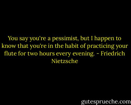 You say you're a pessimist, but I happen to know that you're in the habit of practicing your flute for two hours every evening. - Friedrich Nietzsche