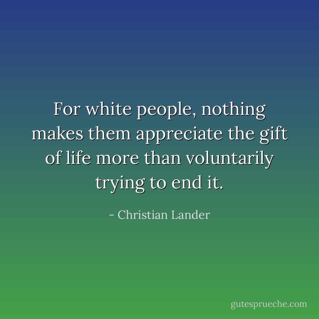 For white people, nothing makes them appreciate the gift of life more than voluntarily trying to end it. - Christian Lander