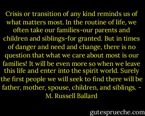 Crisis or transition of any kind reminds us of what matters most. In the routine of life, we often take our families-our parents and children and siblings-for granted. But in times of danger and need and change, there is no question that what we care about most is our families! It will be even more so when we leave this life and enter into the spirit world. Surely the first people we will seek to find there will be father, mother, spouse, children, and siblings. - M. Russell Ballard
