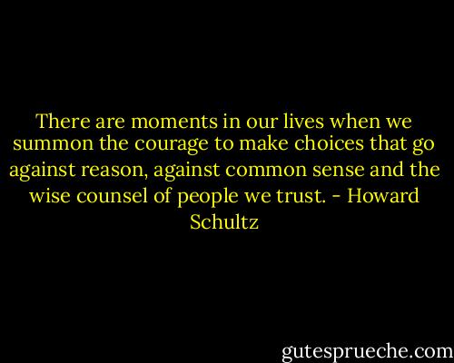 There are moments in our lives when we summon the courage to make choices that go against reason, against common sense and the wise counsel of people we trust. - Howard Schultz