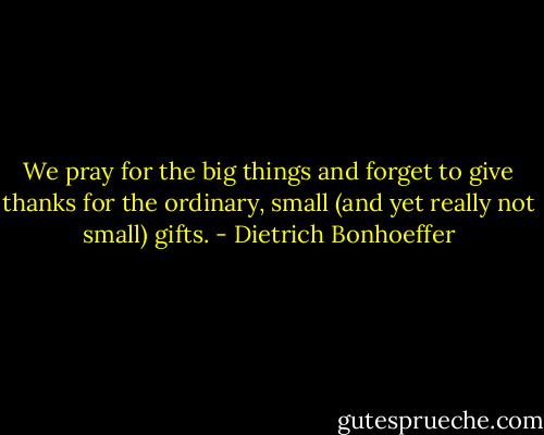 We pray for the big things and forget to give thanks for the ordinary, small (and yet really not small) gifts. - Dietrich Bonhoeffer