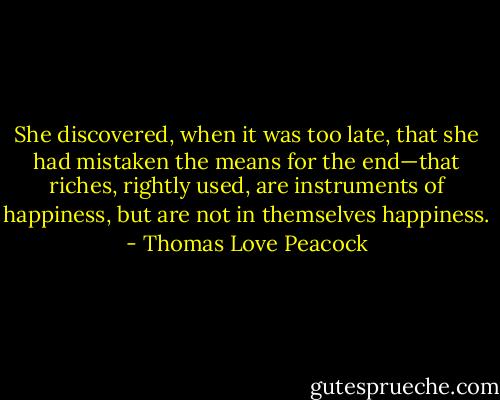 She discovered, when it was too late, that she had mistaken the means for the end—that riches, rightly used, are instruments of happiness, but are not in themselves happiness. - Thomas Love Peacock