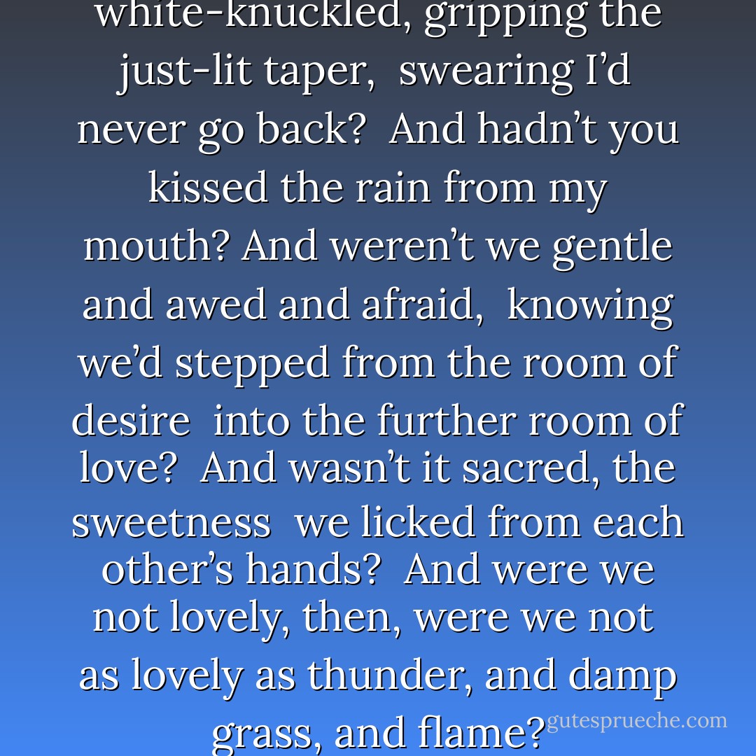 Didn’t I stand there once, <br />white-knuckled, gripping the just-lit taper, <br />swearing I’d never go back? <br />And hadn’t you kissed the rain from my mouth?<br />And weren’t we gentle and awed and afraid, <br />knowing we’d stepped from the room of desire <br />into the further room of love? <br />And wasn’t it sacred, the sweetness <br />we licked from each other’s hands? <br />And were we not lovely, then, were we not <br />as lovely as thunder, and damp grass, and flame? - Cecilia Woloch
