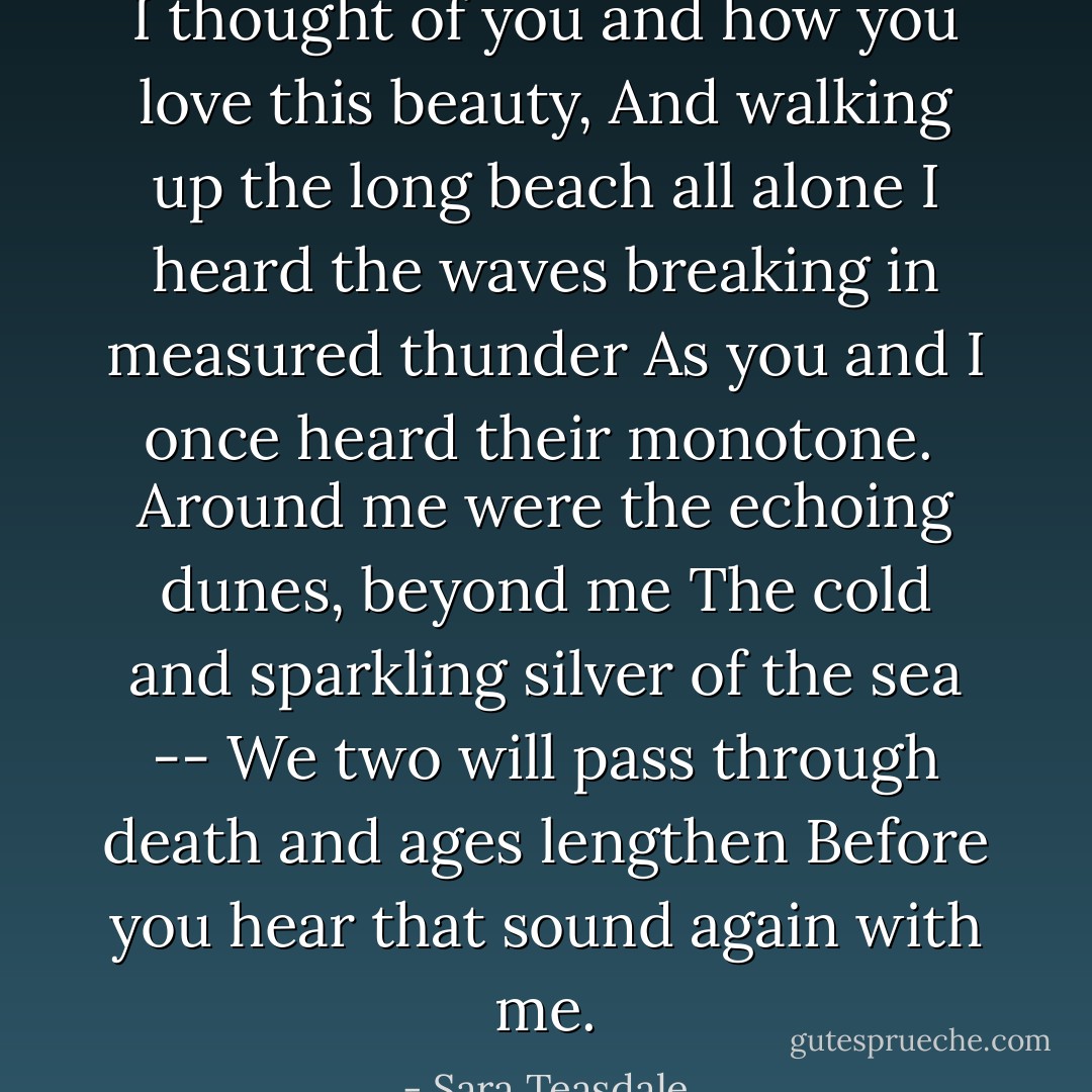 I thought of you and how you love this beauty,<br />And walking up the long beach all alone<br />I heard the waves breaking in measured thunder<br />As you and I once heard their monotone.<br /><br />Around me were the echoing dunes, beyond me<br />The cold and sparkling silver of the sea --<br />We two will pass through death and ages lengthen<br />Before you hear that sound again with me. - Sara Teasdale
