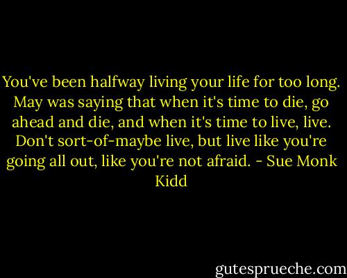 You've been halfway living your life for too long. May was saying that when it's time to die, go ahead and die, and when it's time to live, live. Don't sort-of-maybe live, but live like you're going all out, like you're not afraid. - Sue Monk Kidd