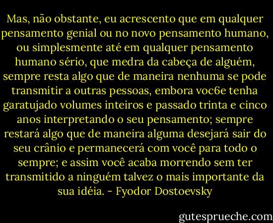 Mas, não obstante, eu acrescento que em qualquer pensamento genial ou no novo pensamento humano, ou simplesmente até em qualquer pensamento humano sério, que medra da cabeça de alguém, sempre resta algo que de maneira nenhuma se pode transmitir a outras pessoas, embora voc6e tenha garatujado volumes inteiros e passado trinta e cinco anos interpretando o seu pensamento; sempre restará algo que de maneira alguma desejará sair do seu crânio e permanecerá com você para todo o sempre; e assim você acaba morrendo sem ter transmitido a ninguém talvez o mais importante da sua idéia. - Fyodor Dostoevsky