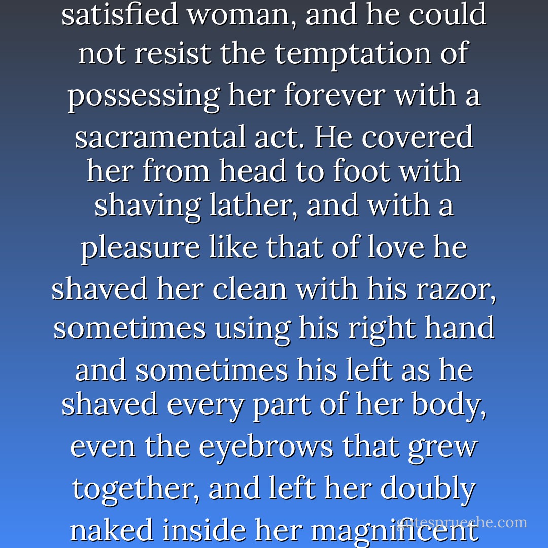 In his paradise in Lima he had spent a joyous night with a young girl who was covered with fine, straight down over every millimeter of her Bedouin skin. At dawn, while he was shaving, he looked at her lying naked in the bed, adrift in the peaceful sleep of a satisfied woman, and he could not resist the temptation of possessing her forever with a sacramental act. He covered her from head to foot with shaving lather, and with a pleasure like that of love he shaved her clean with his razor, sometimes using his right hand and sometimes his left as he shaved every part of her body, even the eyebrows that grew together, and left her doubly naked inside her magnificent newborn's body. She asked, her soul in shreds, if he really loved her, and he answered with the same ritual phrase he had strewn without pity in so many hearts throughout his life: "More than anyone else in this world. - Gabriel García Márquez