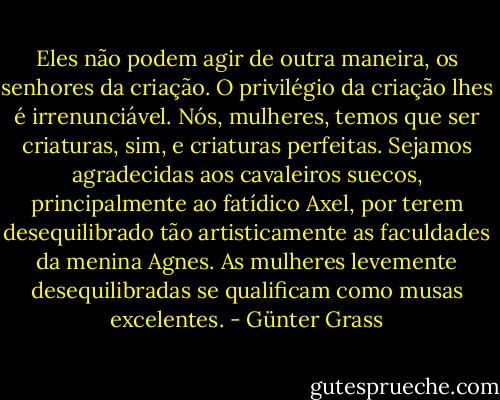 Eles não podem agir de outra maneira, os senhores da criação. O privilégio da criação lhes é irrenunciável. Nós, mulheres, temos que ser criaturas, sim, e criaturas perfeitas. Sejamos agradecidas aos cavaleiros suecos, principalmente ao fatídico Axel, por terem desequilibrado tão artisticamente as faculdades da menina Agnes. As mulheres levemente desequilibradas se qualificam como musas excelentes. - Günter Grass