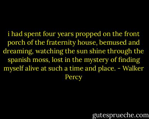 i had spent four years propped on the front porch of the fraternity house, bemused and dreaming, watching the sun shine through the spanish moss, lost in the mystery of finding myself alive at such a time and place. - Walker Percy