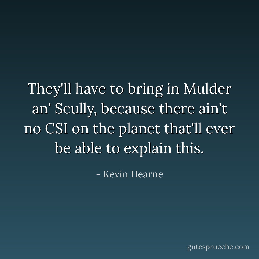 They'll have to bring in Mulder an' Scully, because there ain't no CSI on the planet that'll ever be able to explain this. - Kevin Hearne