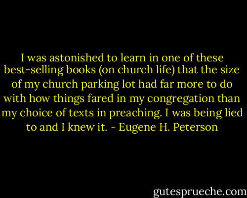 I was astonished to learn in one of these best-selling books (on church life) that the size of my church parking lot had far more to do with how things fared in my congregation than my choice of texts in preaching. I was being lied to and I knew it. - Eugene H. Peterson