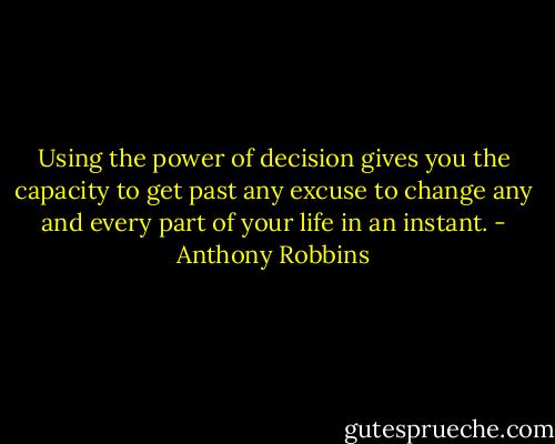 Using the power of decision gives you the capacity to get past any excuse to change any and every part of your life in an instant. - Anthony Robbins