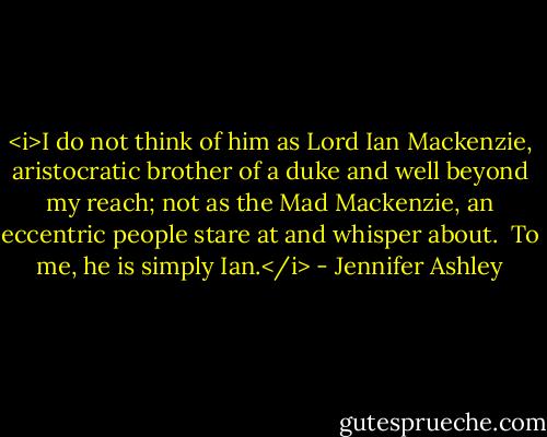 <i>I do not think of him as Lord Ian Mackenzie, aristocratic brother of a duke and well beyond my reach; not as the Mad Mackenzie, an eccentric people stare at and whisper about.<br /><br />To me, he is simply Ian.</i> - Jennifer Ashley