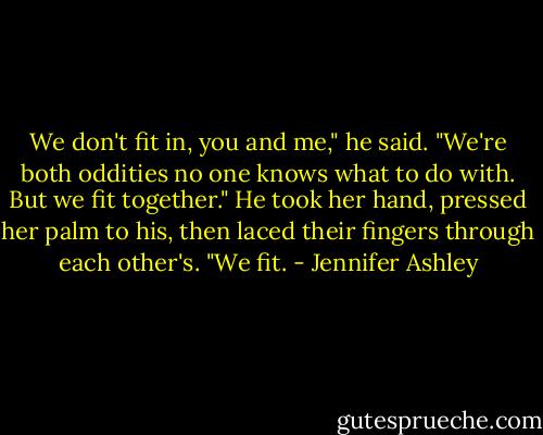 We don't fit in, you and me," he said. "We're both oddities no one knows what to do with. But we fit together." He took her hand, pressed her palm to his, then laced their fingers through each other's. "We fit. - Jennifer Ashley