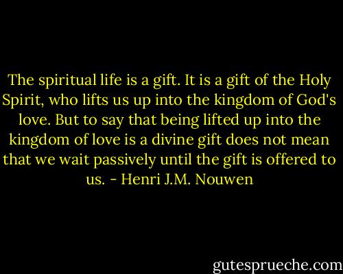 The spiritual life is a gift. It is a gift of the Holy Spirit, who lifts us up into the kingdom of God's love. But to say that being lifted up into the kingdom of love is a divine gift does not mean that we wait passively until the gift is offered to us. - Henri J.M. Nouwen
