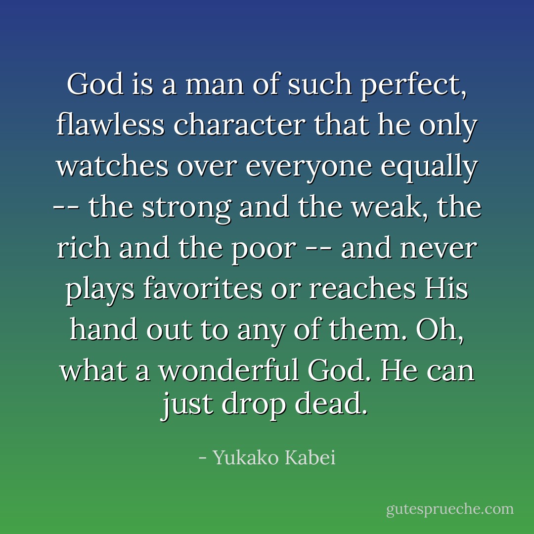 God is a man of such perfect, flawless character that he only watches over everyone equally -- the strong and the weak, the rich and the poor -- and never plays favorites or reaches His hand out to any of them. Oh, what a wonderful God. He can just drop dead. - Yukako Kabei