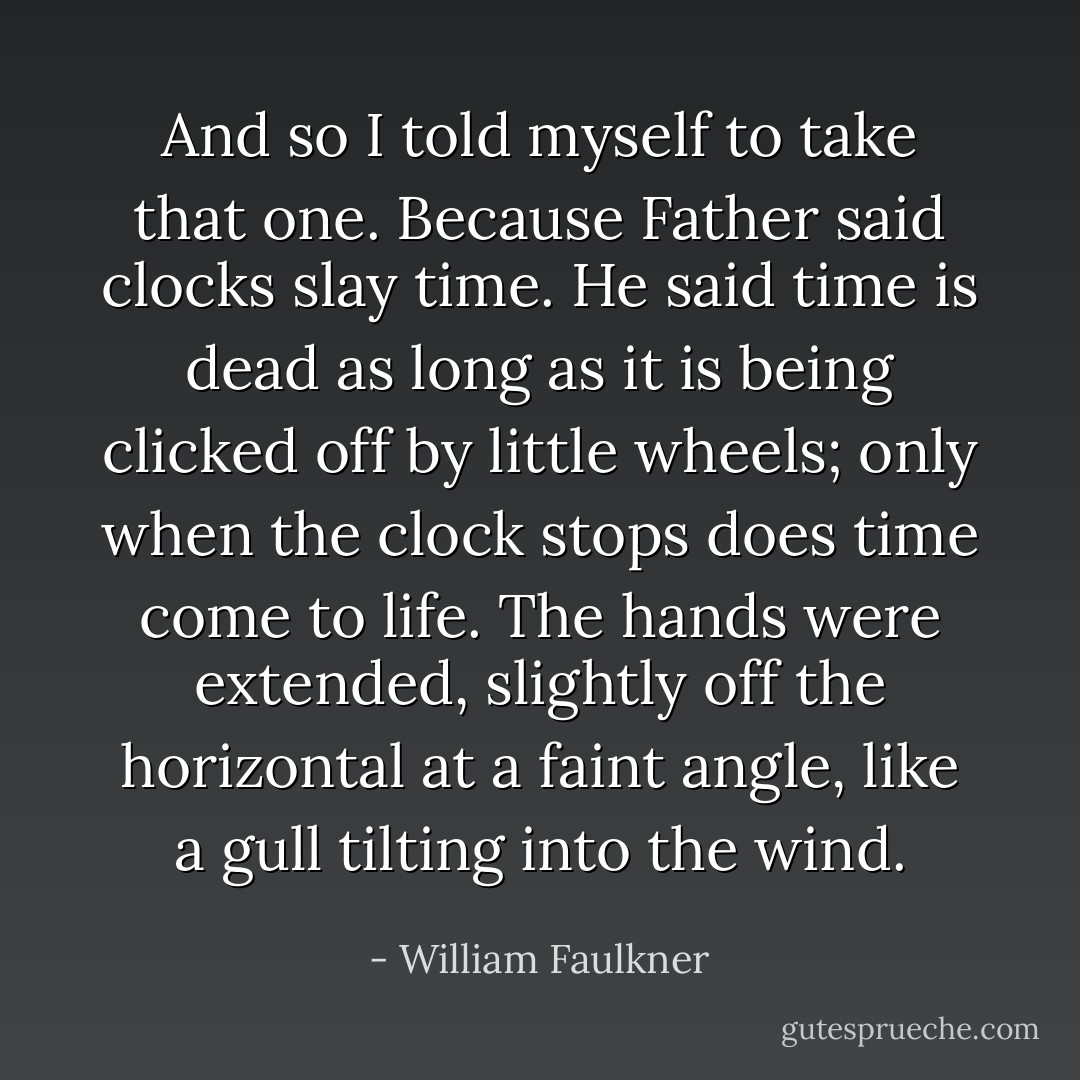 And so I told myself to take that one. Because Father said clocks slay time. He said time is dead as long as it is being clicked off by little wheels; only when the clock stops does time come to life. The hands were extended, slightly off the horizontal at a faint angle, like a gull tilting into the wind. - William Faulkner